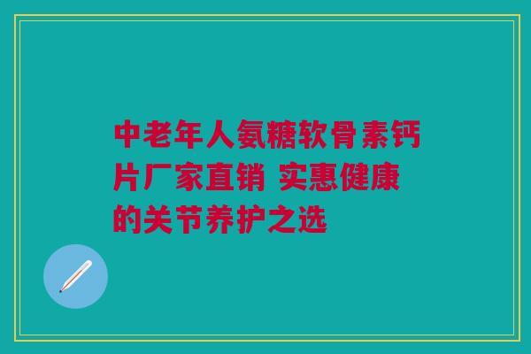 中老年人氨糖软骨素钙片厂家直销 实惠健康的关节养护之选