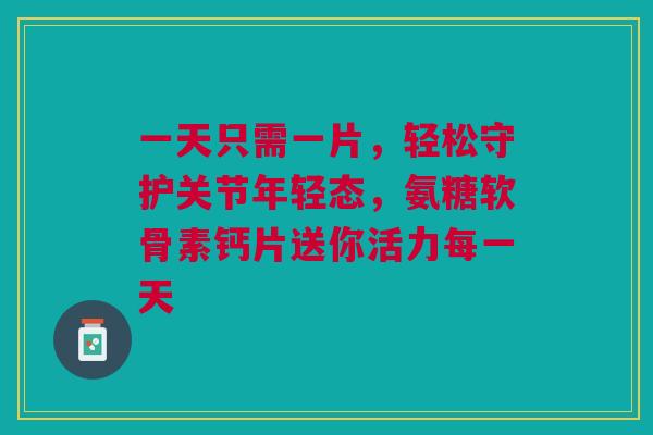 一天只需一片，轻松守护关节年轻态，氨糖软骨素钙片送你活力每一天