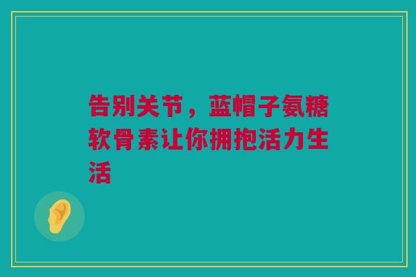 告别关节，蓝帽子氨糖软骨素让你拥抱活力生活