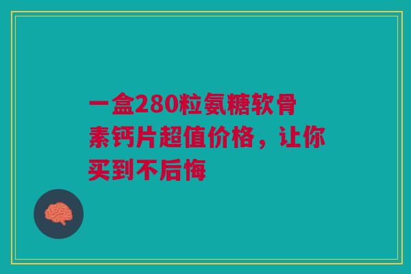 一盒280粒氨糖软骨素钙片超值价格，让你买到不后悔