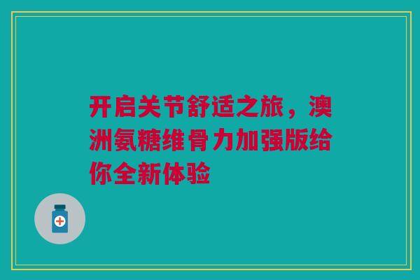 开启关节舒适之旅，澳洲氨糖维骨力加强版给你全新体验