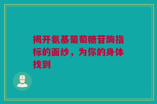 揭开氨基葡萄糖苷酶指标的面纱，为你的身体找到