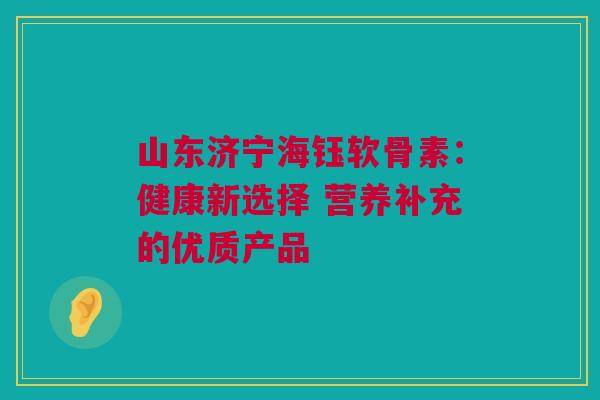山东济宁海钰软骨素：健康新选择 营养补充的优质产品