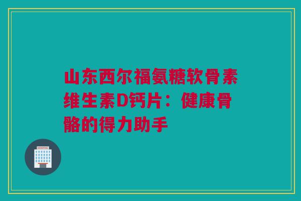 山东西尔福氨糖软骨素维生素D钙片：健康骨骼的得力助手