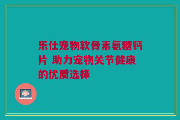 乐仕宠物软骨素氨糖钙片 助力宠物关节健康的优质选择 乐仕宠物软骨素氨糖钙片 助力宠物关节健康的优质选择