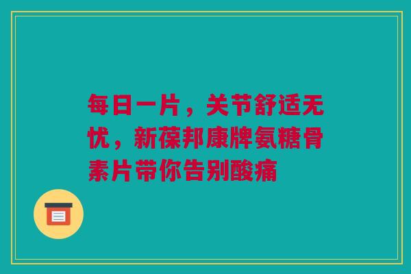 每日一片，关节舒适无忧，新葆邦康牌氨糖骨素片带你告别酸痛