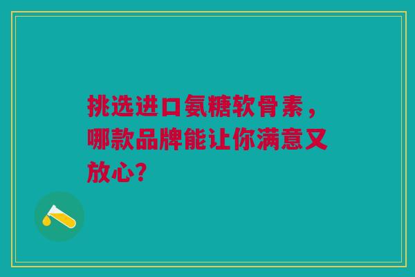 挑选进口氨糖软骨素,哪款品牌能让你满意又放心? 挑选进口氨糖软骨素,哪款品牌能让你满意又放心?
