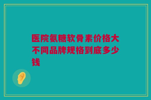 医院氨糖软骨素价格大不同品牌规格到底多少钱
