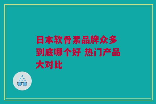 日本软骨素品牌众多 到底哪个好 热门产品大对比 日本软骨素品牌众多 到底哪个好 热门产品大对比