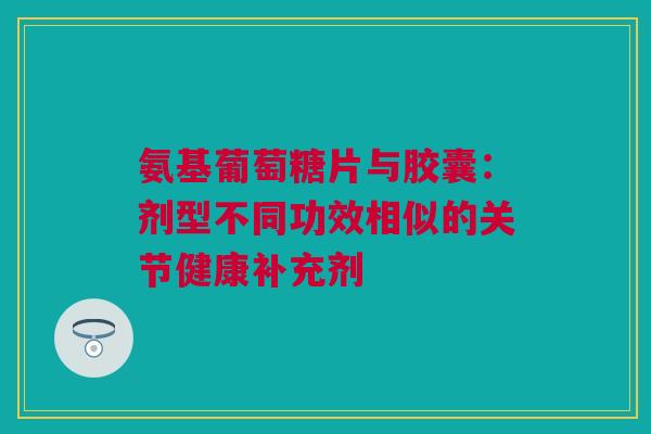 氨基葡萄糖片与胶囊：剂型不同功效相似的关节健康补充剂