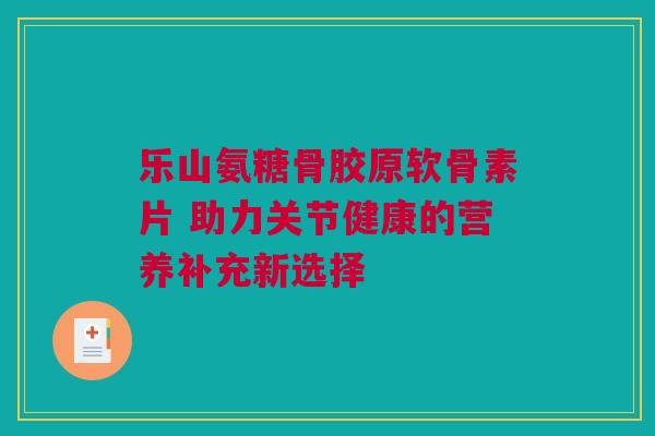 乐山氨糖骨胶原软骨素片 助力关节健康的营养补充新选择