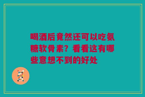 喝酒后竟然还可以吃氨糖软骨素？看看这有哪些意想不到的好处