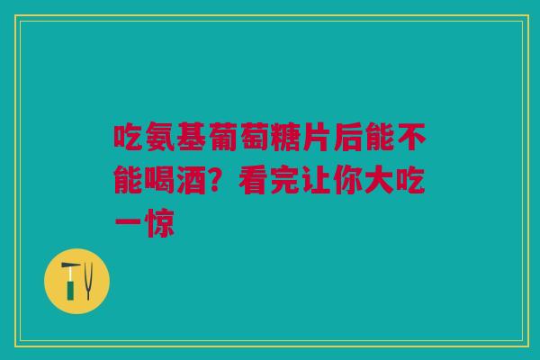 吃氨基葡萄糖片后能不能喝酒？看完让你大吃一惊