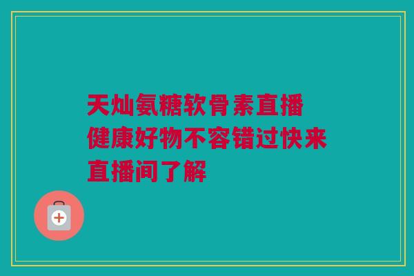 天灿氨糖软骨素直播 健康好物不容错过快来直播间了解