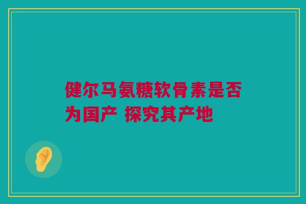 健尔马氨糖软骨素是否为国产 探究其产地