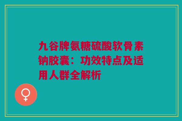 九谷牌氨糖硫酸软骨素钠胶囊：功效特点及适用人群全解析