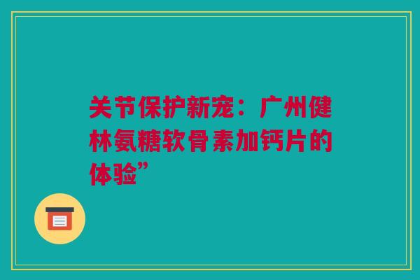 关节保护新宠：广州健林氨糖软骨素加钙片的体验”