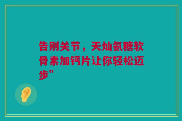告别关节，天灿氨糖软骨素加钙片让你轻松迈步”