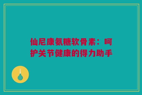 仙尼康氨糖软骨素：呵护关节健康的得力助手
