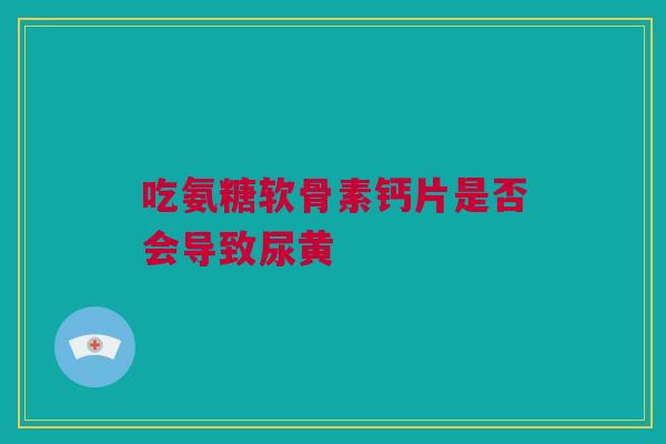 吃氨糖软骨素钙片是否会导致尿黄