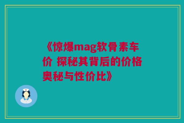 《惊爆mag软骨素车价 探秘其背后的价格奥秘与性价比》