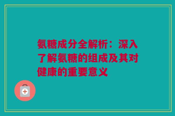 氨糖成分全解析：深入了解氨糖的组成及其对健康的重要意义