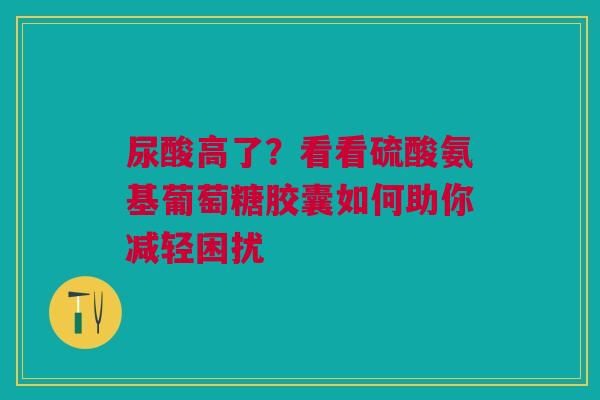 尿酸高了？看看硫酸氨基葡萄糖胶囊如何助你减轻困扰