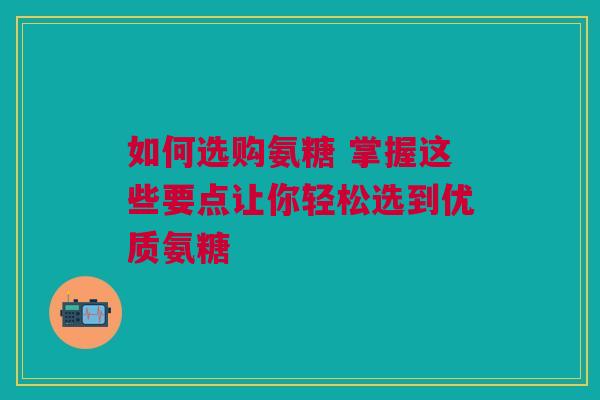 如何选购氨糖 掌握这些要点让你轻松选到优质氨糖