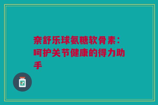 奈舒乐球氨糖软骨素：呵护关节健康的得力助手