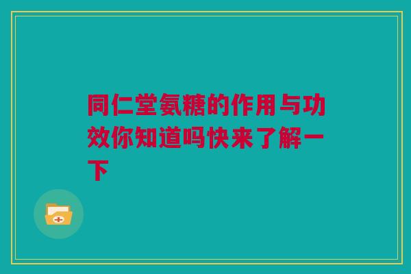 同仁堂氨糖的作用与功效你知道吗快来了解一下