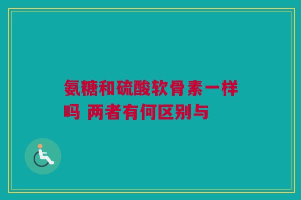 氨糖和硫酸软骨素一样吗 两者有何区别与