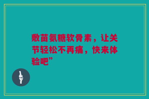 敷苗氨糖软骨素,让关节轻松不再痛,快来体验吧” 敷苗氨糖软骨素,让关节轻松不再痛,快来体验吧”