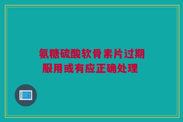 氨糖硫酸软骨素片过期 服用或有应正确处理