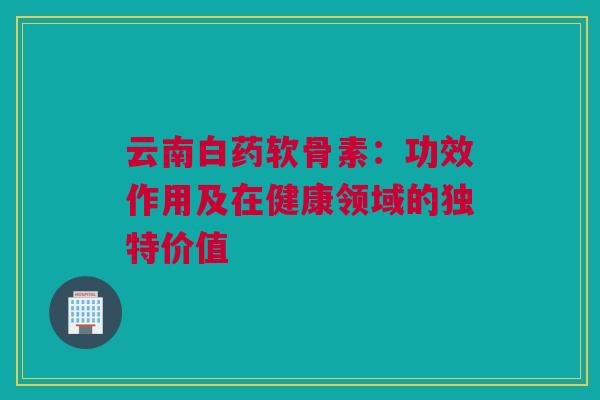 云南白药软骨素：功效作用及在健康领域的独特价值