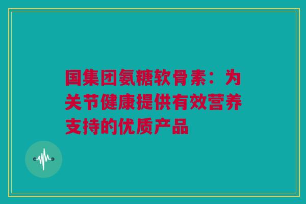 国集团氨糖软骨素：为关节健康提供有效营养支持的优质产品