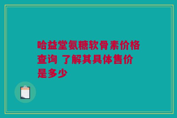 哈益堂氨糖软骨素价格查询 了解其具体售价是多少