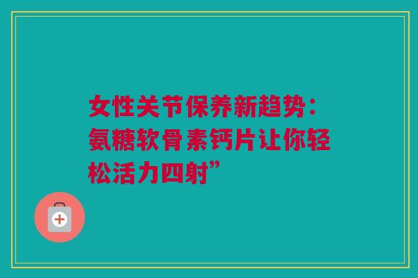 女性关节保养新趋势：氨糖软骨素钙片让你轻松活力四射”
