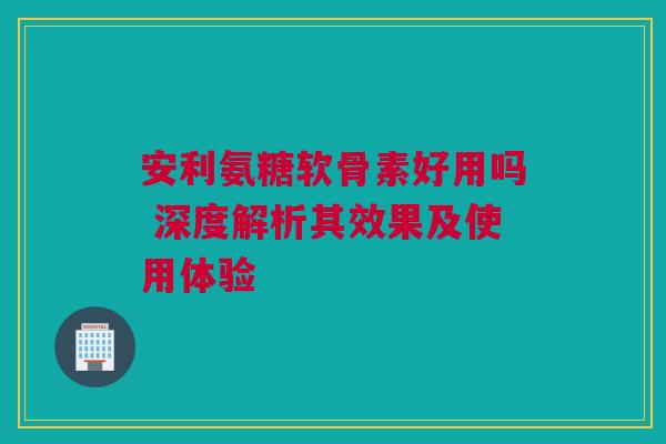 安利氨糖软骨素好用吗 深度解析其效果及使用体验