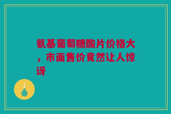 氨基葡萄糖酸片价格大，市面售价竟然让人惊讶