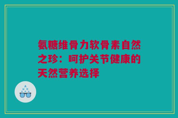 氨糖维骨力软骨素自然之珍：呵护关节健康的天然营养选择