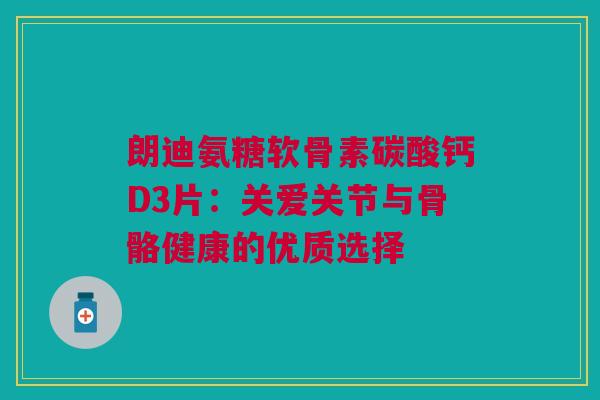 朗迪氨糖软骨素碳酸钙D3片：关爱关节与骨骼健康的优质选择