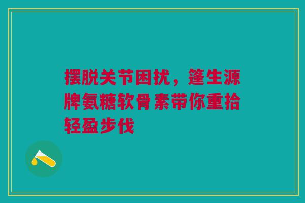 摆脱关节困扰,篷生源牌氨糖软骨素带你重拾轻盈步伐 摆脱关节困扰,篷生源牌氨糖软骨素带你重拾轻盈步伐