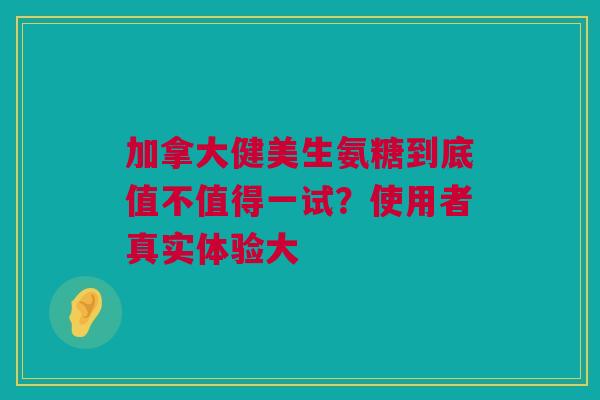 加拿大健美生氨糖到底值不值得一试？使用者真实体验大