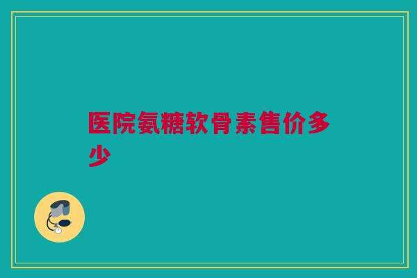 医院氨糖软骨素售价多少