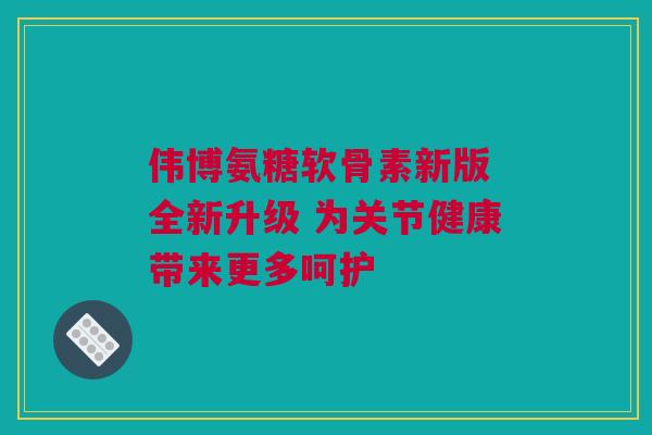 伟博氨糖软骨素新版 全新升级 为关节健康带来更多呵护