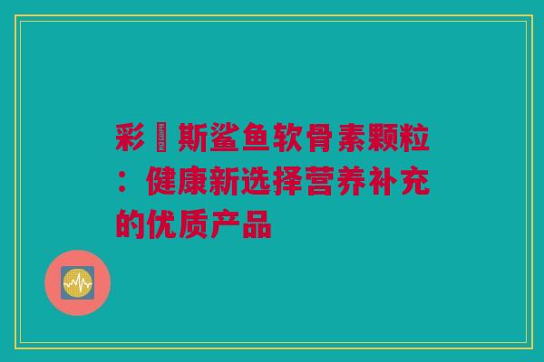 彩嗱斯鲨鱼软骨素颗粒：健康新选择营养补充的优质产品