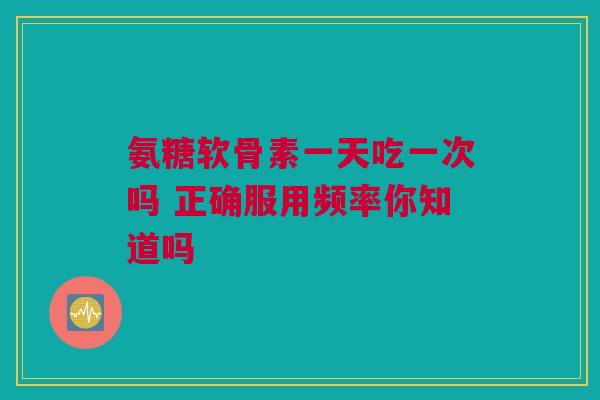 氨糖软骨素一天吃一次吗 正确服用频率你知道吗