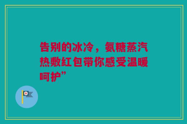 告别的冰冷，氨糖蒸汽热敷红包带你感受温暖呵护”