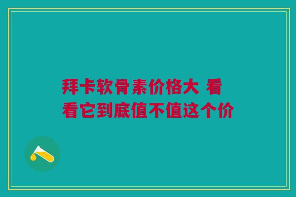 拜卡软骨素价格大 看看它到底值不值这个价