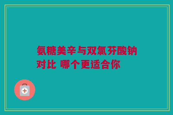 氨糖美辛与双氯芬酸钠对比 哪个更适合你